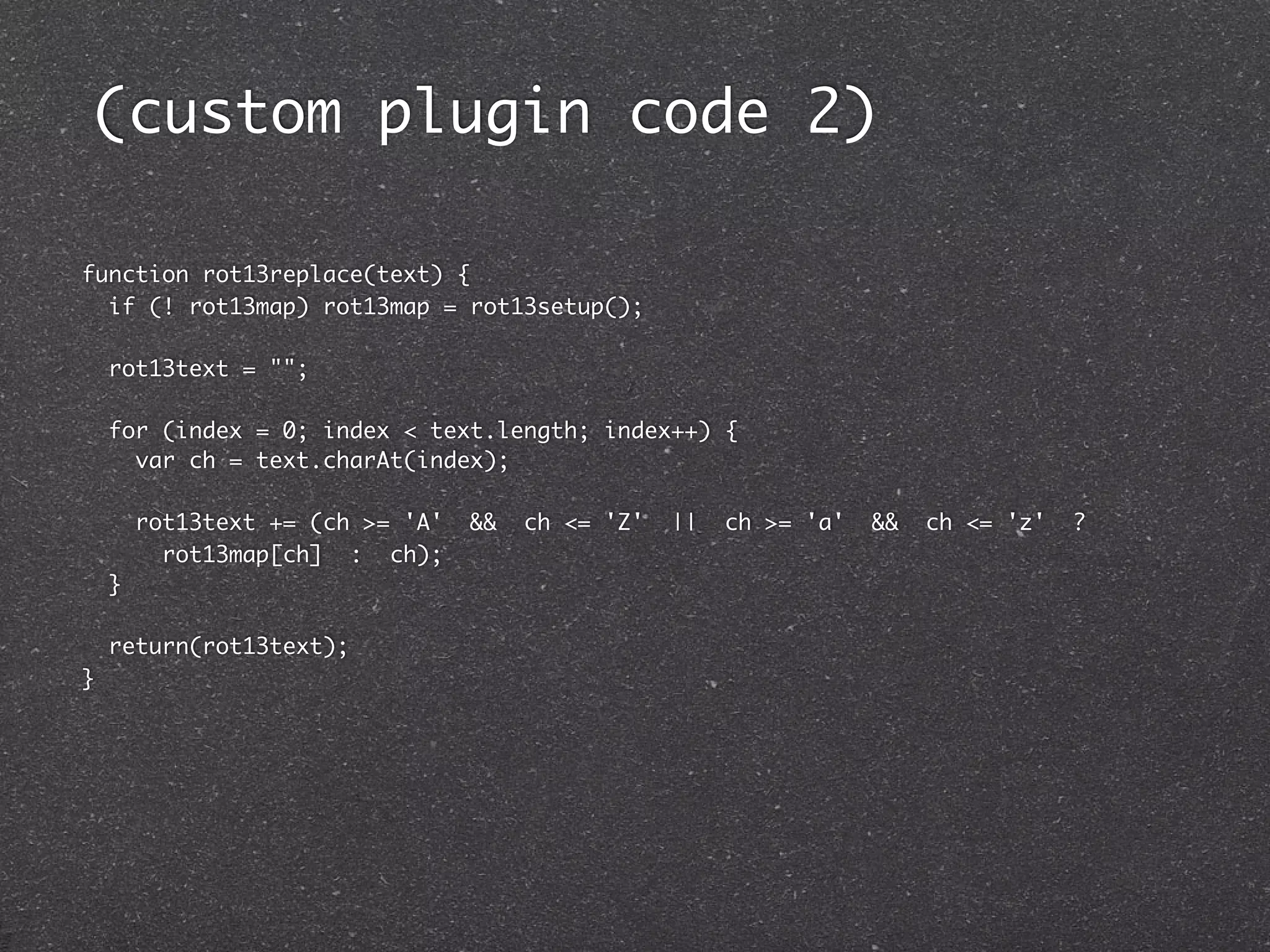 (custom plugin code 2)

function rot13replace(text) {
  if (! rot13map) rot13map = rot13setup();

    rot13text = "";

    for (index = 0; index < text.length; index++) {
      var ch = text.charAt(index);

        rot13text += (ch >= 'A'   &&   ch <= 'Z'   ||   ch >= 'a'   &&   ch <= 'z'   ?
          rot13map[ch] : ch);
    }

    return(rot13text);
}
 