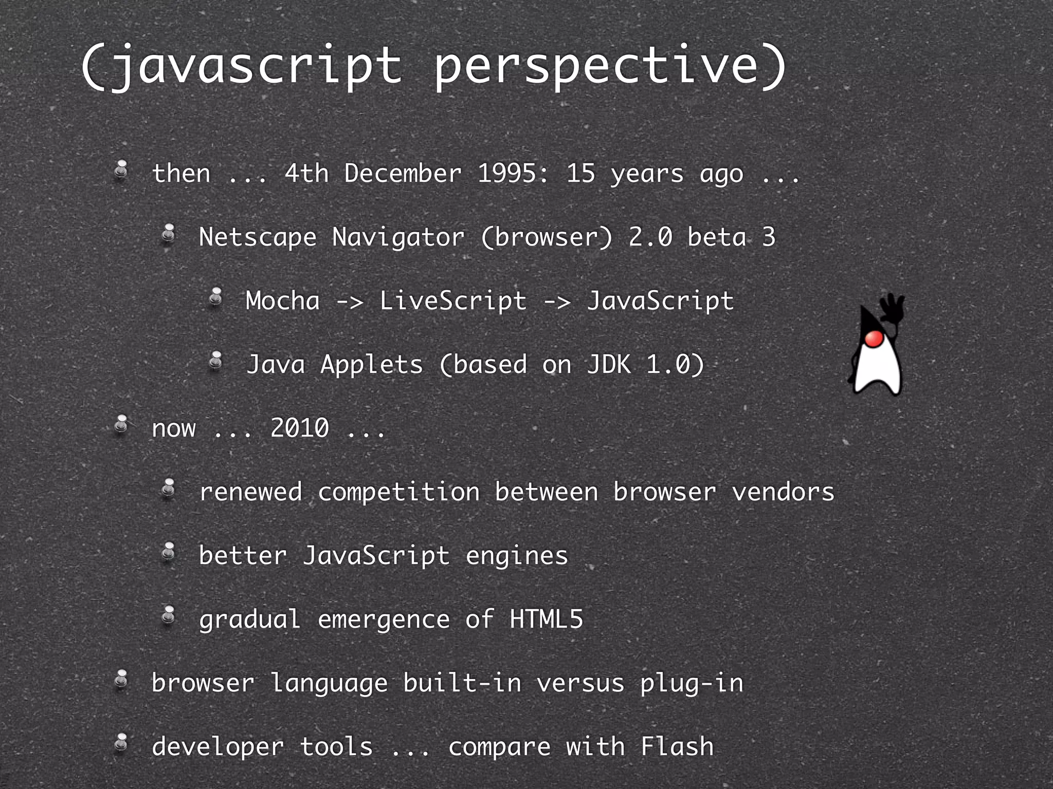 (javascript perspective)

  then ... 4th December 1995: 15 years ago ...

     Netscape Navigator (browser) 2.0 beta 3

        Mocha -> LiveScript -> JavaScript

        Java Applets (based on JDK 1.0)

  now ... 2010 ...

     renewed competition between browser vendors

     better JavaScript engines

     gradual emergence of HTML5

  browser language built-in versus plug-in

  developer tools ... compare with Flash
 