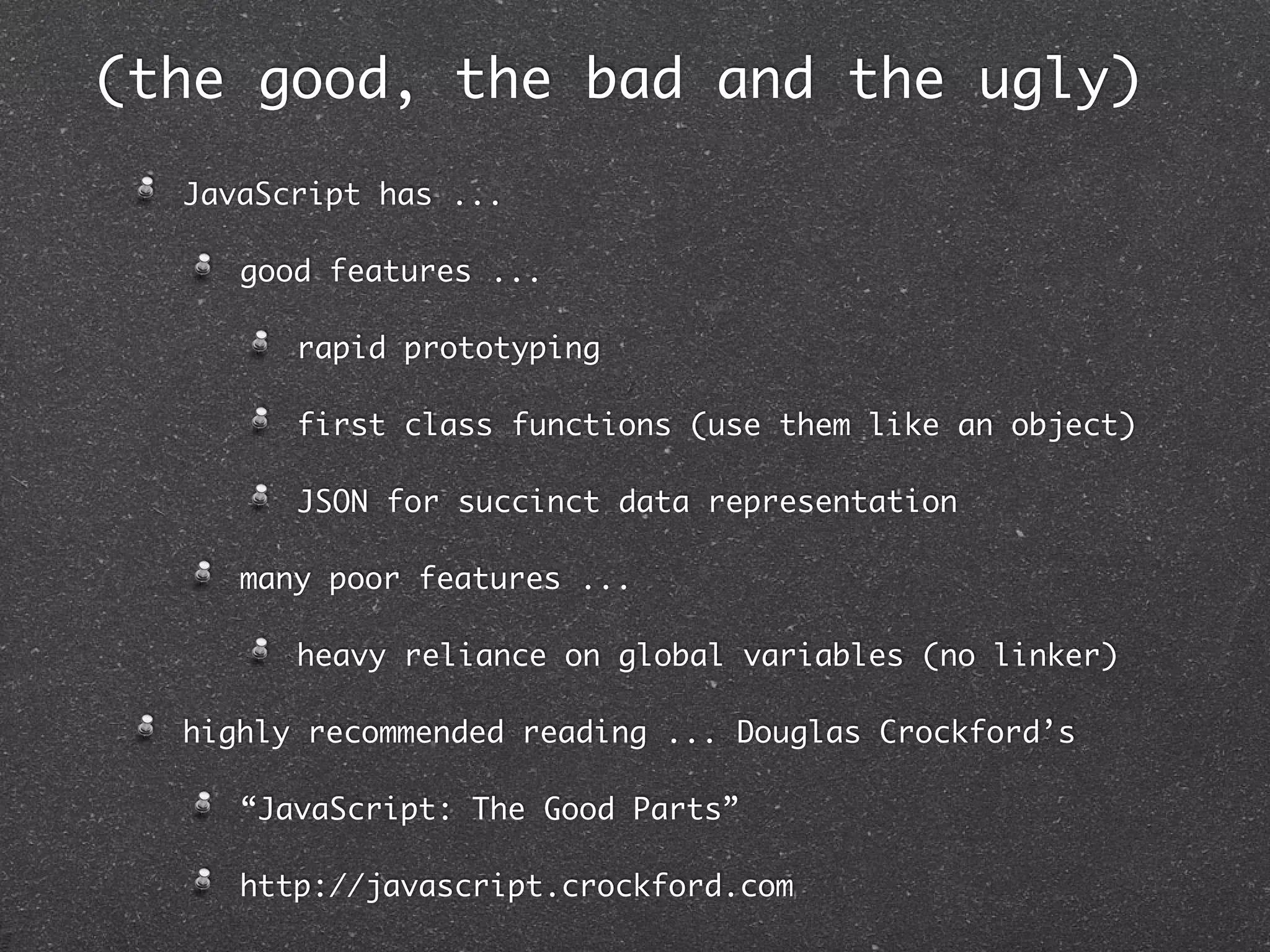 (the good, the bad and the ugly)
  JavaScript has ...

     good features ...

        rapid prototyping

        first class functions (use them like an object)

        JSON for succinct data representation

     many poor features ...

        heavy reliance on global variables (no linker)

  highly recommended reading ... Douglas Crockford’s

     “JavaScript: The Good Parts”

     http://javascript.crockford.com
 