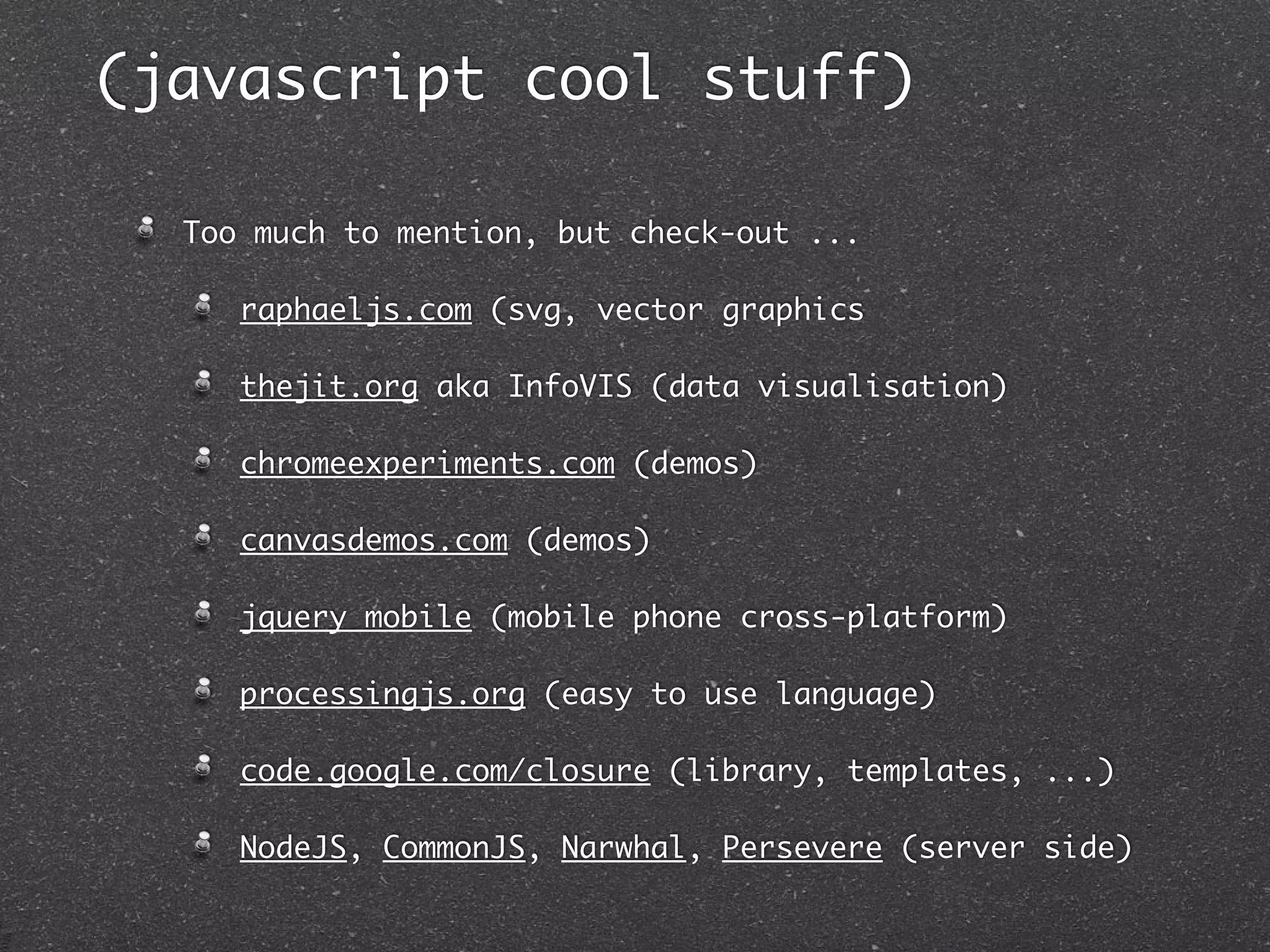 (javascript cool stuff)

  Too much to mention, but check-out ...

     raphaeljs.com (svg, vector graphics

     thejit.org aka InfoVIS (data visualisation)

     chromeexperiments.com (demos)

     canvasdemos.com (demos)

     jquery mobile (mobile phone cross-platform)

     processingjs.org (easy to use language)

     code.google.com/closure (library, templates, ...)

     NodeJS, CommonJS, Narwhal, Persevere (server side)
 