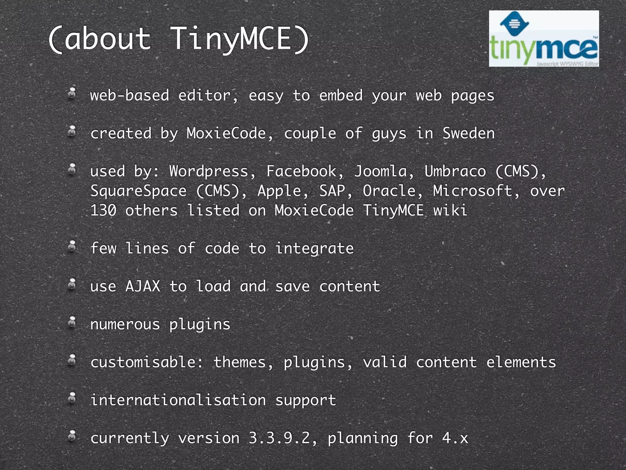 (about TinyMCE)
  web-based editor, easy to embed your web pages

  created by MoxieCode, couple of guys in Sweden

  used by: Wordpress, Facebook, Joomla, Umbraco (CMS),
  SquareSpace (CMS), Apple, SAP, Oracle, Microsoft, over
  130 others listed on MoxieCode TinyMCE wiki

  few lines of code to integrate

  use AJAX to load and save content

  numerous plugins

  customisable: themes, plugins, valid content elements

  internationalisation support

  currently version 3.3.9.2, planning for 4.x
 