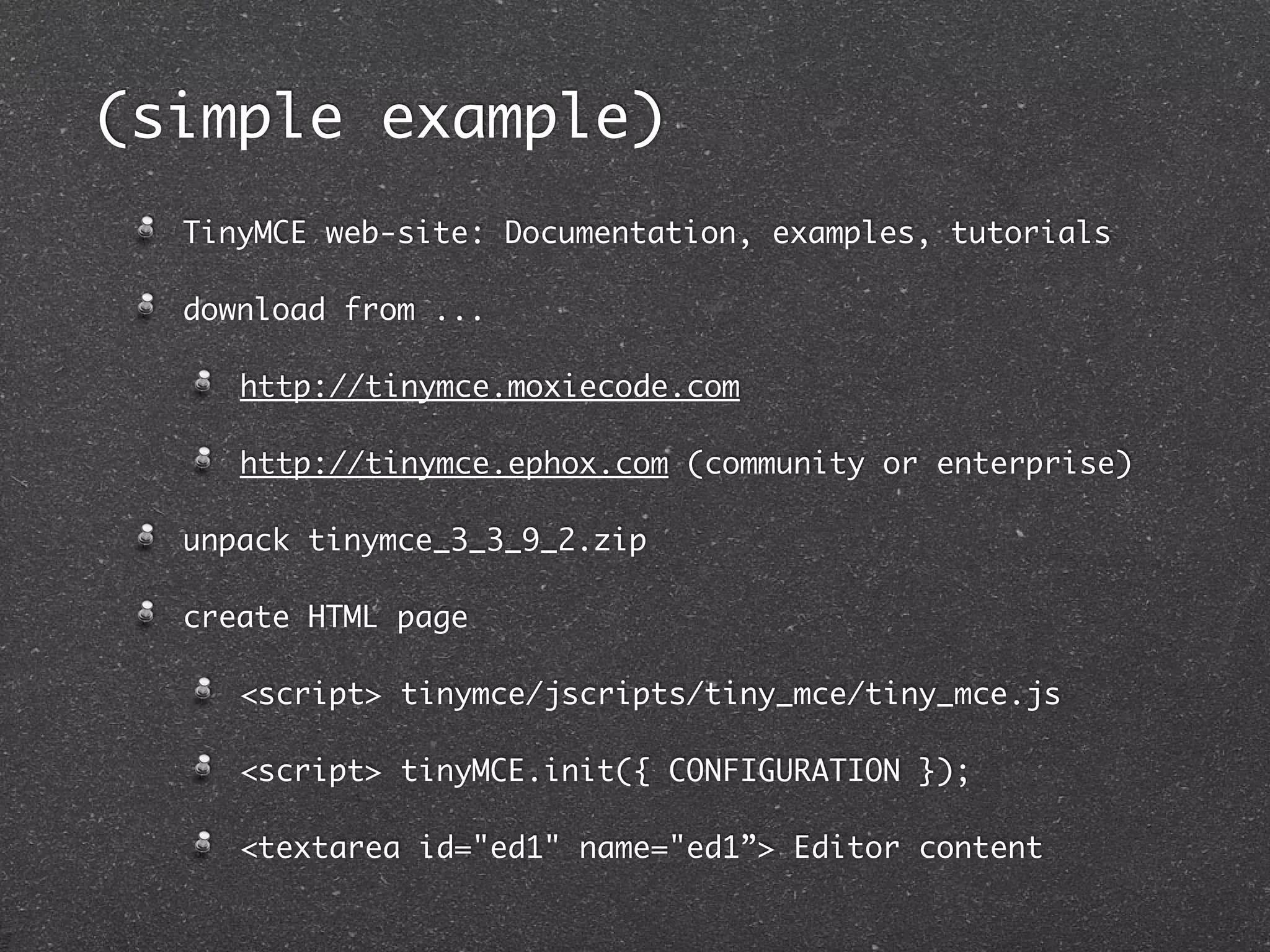 (simple example)
  TinyMCE web-site: Documentation, examples, tutorials

  download from ...

     http://tinymce.moxiecode.com

     http://tinymce.ephox.com (community or enterprise)

  unpack tinymce_3_3_9_2.zip

  create HTML page

     <script> tinymce/jscripts/tiny_mce/tiny_mce.js

     <script> tinyMCE.init({ CONFIGURATION });

     <textarea id="ed1" name="ed1”> Editor content
 