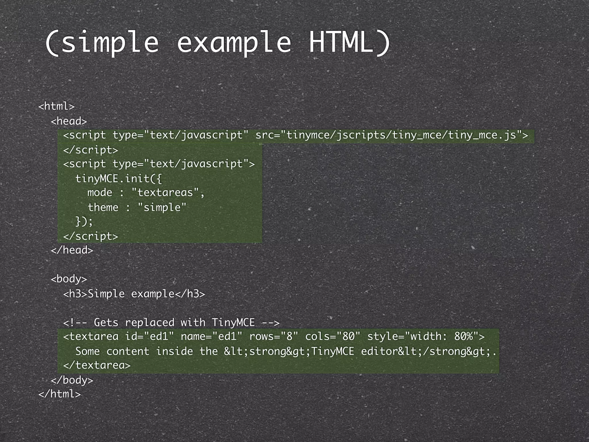 (simple example HTML)

<html>
  <head>
    <script type="text/javascript" src="tinymce/jscripts/tiny_mce/tiny_mce.js">
    </script>
    <script type="text/javascript">
       tinyMCE.init({
         mode : "textareas",
         theme : "simple"
       });
    </script>
  </head>

  <body>
    <h3>Simple example</h3>

    <!-- Gets replaced with TinyMCE -->
    <textarea id="ed1" name="ed1" rows="8" cols="80" style="width: 80%">
      Some content inside the <strong>TinyMCE editor</strong>.
    </textarea>
  </body>
</html>
 