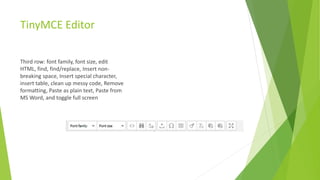 TinyMCE Editor
Third row: font family, font size, edit
HTML, find, find/replace, Insert non-
breaking space, Insert special character,
insert table, clean up messy code, Remove
formatting, Paste as plain text, Paste from
MS Word, and toggle full screen
 