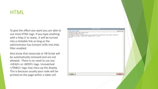 HTML
To give the effect you want you are able to
use most HTML tags. If you type anything
with a http:// or www., it will be turned
into a clickable link as long as the
administrator has Convert ULRs into links
filter enabled.
Also know that Javascript or VB Script will
be automatically removed and are not
allowed. There is no need to use any
<HEAD> or <BODY> tags. Unmatched
</TABLE> tags may mess up the display.
This is because usually your code will be
printed on the page within a table cell.
 