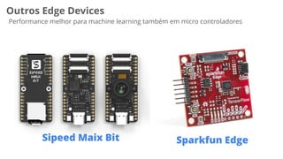 Outros Edge Devices
Performance melhor para machine learning também em micro controladores
Sipeed Maix Bit Sparkfun Edge
 