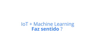 IoT + Machine Learning
Faz sentido ?
 