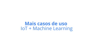 Mais casos de uso
IoT + Machine Learning
 