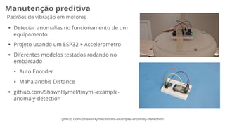 Manutenção preditiva
Padrões de vibração em motores
github.com/ShawnHymel/tinyml-example-anomaly-detection
• Detectar anomalias no funcionamento de um
equipamento
• Projeto usando um ESP32 + Accelerometro
• Diferentes modelos testados rodando no
embarcado
• Auto Encoder
• Mahalanobis Distance
• github.com/ShawnHymel/tinyml-example-
anomaly-detection
 