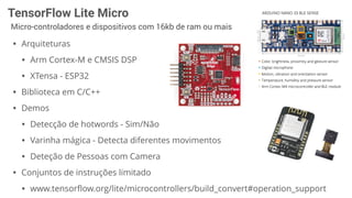 TensorFlow Lite Micro
Micro-controladores e dispositivos com 16kb de ram ou mais
• Arquiteturas
• Arm Cortex-M e CMSIS DSP
• XTensa - ESP32
• Biblioteca em C/C++
• Demos
• Detecção de hotwords - Sim/Não
• Varinha mágica - Detecta diferentes movimentos
• Deteção de Pessoas com Camera
• Conjuntos de instruções limitado
• www.tensorﬂow.org/lite/microcontrollers/build_convert#operation_support
 