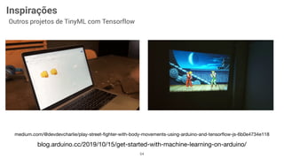 54
Inspirações
Outros projetos de TinyML com Tensorflow
blog.arduino.cc/2019/10/15/get-started-with-machine-learning-on-arduino/
medium.com/@devdevcharlie/play-street-ﬁghter-with-body-movements-using-arduino-and-tensorﬂow-js-6b0e4734e118
 