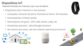 Dispositivos IoT
Bastante limitados em memoria, cpu e uso de bateria
• Dispositivos bem menores e mais baratos
• Lampadas, Sensores de porta, Fechaduras Smart, Termostatos
• Smartwatches e Fitness bands
• Rastreadores em geral - GPS, rede celular, LoRa, etc
• Assistentes pessoais - Alexa/Google Assistant
• Na maioria das vezes, não tem sistema operacional nenhum
 