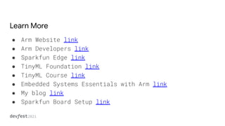 Learn More
● Arm Website link
● Arm Developers link
● Sparkfun Edge link
● TinyML Foundation link
● TinyML Course link
● Embedded Systems Essentials with Arm link
● My blog link
● Sparkfun Board Setup link
●
 