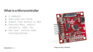 What is a Microcontroller
● A computer
● Does only one thing
● Inputs from sensors or MCU
● Controls MCUs, motors,
actuators, LEDs, etc
● Use case: control home
heating/cooling
Image courtesy of Sparkfun
 