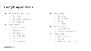 Example Applications
● Household devices
○ Fridge
○ Washing machine
○ Microwave
● Smarthome
○ Door locks
○ Cameras
○ Speakers
○ Door bells
○ Fire TV
○ Chromecast
● Wearables
○ Watches
○ Earphones
○ Rings
○ Glasses
● Healthcare
○ Hand-held
○ Smart wearables
● Industrial
○ Factories
○ Farms
○ Weather stations
 