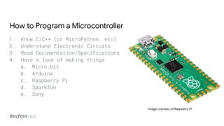 How to Program a Microcontroller
1. Know C/C++ (or MicroPython, etc)
2. Understand Electronic Circuits
3. Read Documentation/Specifications
4. Have a love of making things.
a. Micro:bit
b. Arduino
c. Raspberry Pi
d. Sparkfun
e. Sony
Image courtesy of Raspberry Pi
 