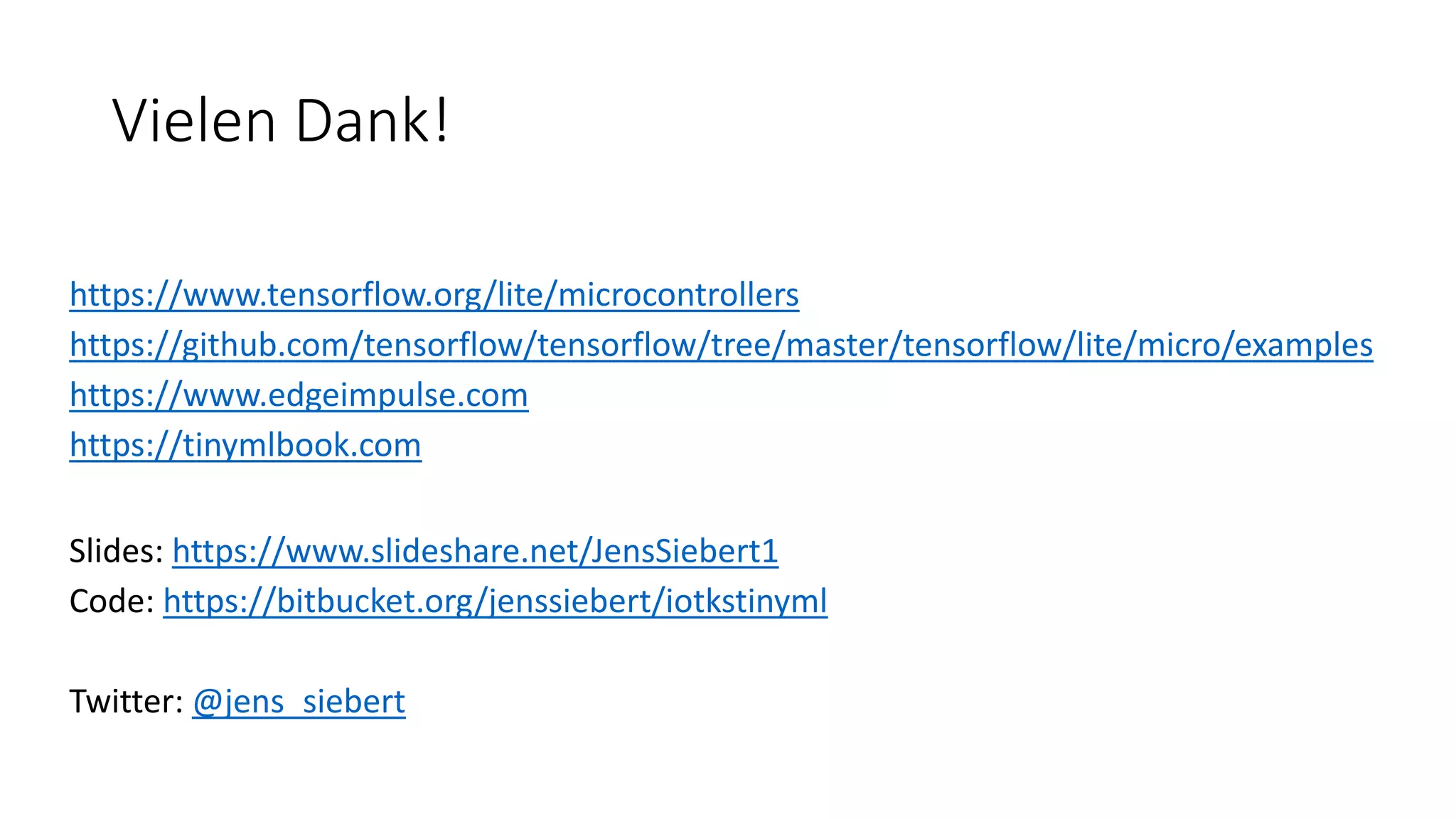 Vielen Dank!
https://www.tensorflow.org/lite/microcontrollers
https://github.com/tensorflow/tensorflow/tree/master/tensorflow/lite/micro/examples
https://www.edgeimpulse.com
https://tinymlbook.com
Slides: https://www.slideshare.net/JensSiebert1
Code: https://bitbucket.org/jenssiebert/iotkstinyml
Twitter: @jens_siebert
 