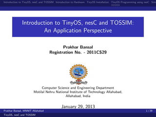 Introduction to TinyOS, nesC and TOSSIM Introduction to Hardware TinyOS Installation TinyOS Programming using nesC Simu




              Introduction to TinyOS, nesC and TOSSIM:
                      An Application Perspective

                                          Prakhar Bansal
                                   Registration No. - 2011CS29




                            Computer Science and Engineering Department
                       Motilal Nehru National Institute of Technology Allahabad,
                                           Allahabad, India


                                            January 29, 2013
Prakhar Bansal, MNNIT Allahabad                                                                               1 / 29
TinyOS, nesC and TOSSIM
 