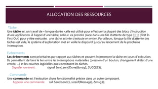 ALLOCATION DES RESSOURCES
Tâche
Une tâche est un travail de « longue durée »,elle est utilisé pour effectuer la plupart des blocs d’instruction
d’une application. À l’appel d’une tâche, celle-ci va prendre place dans une file d’attente de type FIFO (First In
First Out) pour y être exécutée, une tâche activée s’exécute en entier. Par ailleurs, lorsque la file d’attente des
tâches est vide, le système d’exploitation met en veille le dispositif jusqu’au lancement de la prochaine
interruption,
Evènements
Les évènements sont prioritaires par rapport aux tâches et peuvent interrompre la tâche en cours d’exécution.
Ils permettent de faire le lien entre les interruptions matérielles (pression d’un bouton, changement d’état d’une
entrée, …) et les couches logicielles que constituent les tâches.
Signaler un event : signal Send.sendDone(&msg1, SUCCESS);
Commande
Une commande est l'exécution d’une fonctionnalité précise dans un autre composant.
Appeler une commande: call Send.send(1, sizeof(Message), &msg1);
 