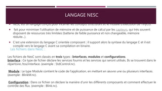 LANGAGE NESC
 NESC est un langage conçus pour incarner les concepts structurant et le modèle d'exécution de TinyOS.
 fait pour minimiser l’utilisation de mémoire et de puissance de calcul par les capteurs, qui très souvent
disposent de ressources très limitées (batterie de faible puissance et non changeable, mémoire
réduite...).
 C'est une extension du langage C orientée composant ; il support alors la syntaxe du langage C et il est
compilé vers le langage C avant sa compilation en binaire.
Les fichiers dans NesC :
Les fichiers de NesC sont classés en trois types : Interfaces, modules et configurations.
Interface : Ce type de fichier déclare les services fournis et les services qui seront utilisés. Ils se trouvent dans le
répertoire /tos/interface. (exemple : StdControl.nc).
Module : Le type Module contient le code de l’application, en mettant en œuvre une ou plusieurs interfaces.
(exemple : BlinkM.nc).
Configuration : Dans ce fichier on déclare la manière d’unir les différents composants et comment effectuer le
contrôle des flux. (exemple : Blink.nc).
 