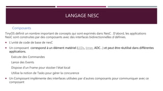 LANGAGE NESC
Composants
TinyOS définit un nombre important de concepts qui sont exprimés dans NesC . D’abord, les applications
NesC sont construites par des composants avec des interfaces bidirectionnelles d´définies.
 L'unité de code de base de nesC
 Un composant correspond à un élément matériel (LEDs, timer, ADC…) et peut être réutilisé dans différentes
applications.
Exécute des Commandes
Lance des Events
Dispose d'un Frame pour stocker l'état local
Utilise la notion de Tasks pour gérer la concurence
 Un Composant implémente des interfaces utilisées par d'autres composants pour communiquer avec ce
composant
 