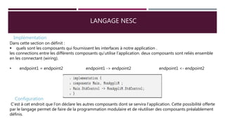 LANGAGE NESC
Implémentation
Dans cette section on définit :
 quels sont les composants qui fournissent les interfaces à notre application .
les connections entre les différents composants qu’utilise l’application. deux composants sont reliés ensemble
en les connectant (wiring).
• endpoint1 = endpoint2 endpoint1 -> endpoint2 endpoint1 <- endpoint2
Configuration
C’est à cet endroit que l’on déclare les autres composants dont se servira l’application. Cette possibilité offerte
par le langage permet de faire de la programmation modulaire et de réutiliser des composants préalablement
définis.
 