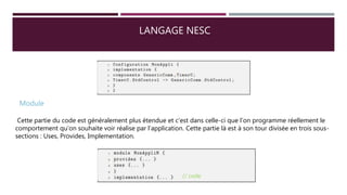 LANGAGE NESC
Module
Cette partie du code est généralement plus étendue et c’est dans celle-ci que l’on programme réellement le
comportement qu’on souhaite voir réalise par l’application. Cette partie là est à son tour divisée en trois sous-
sections : Uses, Provides, Implementation.
// code
 