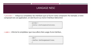 LANGAGE NESC
« provides » : indique au compilateur les interfaces que va fournir notre composant. Par exemple, si notre
composant est une application, on doit fournir au moins l’interface StdControl.
« uses » : informe le compilateur que nous allons faire usage d’une interface ,
 