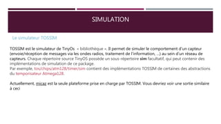 SIMULATION
Le simulateur TOSSIM
TOSSIM est le simulateur de TinyOs « bibliothèque ». Il permet de simuler le comportement d’un capteur
(envoie/réception de messages via les ondes radios, traitement de l’information, …) au sein d’un réseau de
capteurs. Chaque répertoire source TinyOS possède un sous-répertoire sim facultatif, qui peut contenir des
implémentations de simulation de ce package.
Par exemple, tos/chips/atm128/timer/sim contient des implémentations TOSSIM de certaines des abstractions
du temporisateur Atmega128.
Actuellement, micaz est la seule plateforme prise en charge par TOSSIM. Vous devriez voir une sortie similaire
à ceci
 