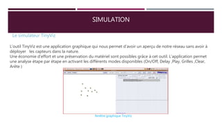 SIMULATION
Le simulateur TinyViz
L’outil TinyViz est une application graphique qui nous permet d’avoir un aperçu de notre réseau sans avoir à
déployer les capteurs dans la nature.
Une économie d’effort et une préservation du matériel sont possibles grâce à cet outil. L’application permet
une analyse étape par étape en activant les différents modes disponibles (On/Off, Delay ,Play, Grilles ,Clear,
Arête )
fenêtre graphique TinyViz
 