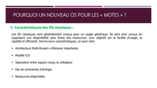 POURQUOI UN NOUVEAU OS POUR LES « MOTES » ?
1- Caractéristiques des OS classiques :
Les OS classiques sont généralement conçus pour un usage générique. Ils sont ainsi conçus en
supposant une disponibilité sans limite des ressources. Leur objectif est la facilité d'usage, la
rapidité et efficacité. Parmis leurs caractéristiques, on peut citer:
 Architecture Multi-thread=>Mémoire importante
 Modèle E/S
 Séparation entre espace noyau et utilisateur
 Pas de contraintes d'énérgie
 Ressources disponibles
 