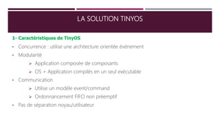 LA SOLUTION TINYOS
1- Caractéristiques de TinyOS
• Concurrence : utilise une architecture orientée événement
• Modularité
 Application composée de composants
 OS + Application compilés en un seul exécutable
• Communication
 Utilise un modèle event/command
 Ordonnancement FIFO non préemptif
• Pas de séparation noyau/utilisateur
 