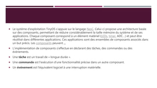  Le système d’exploitation TinyOS s’appuie sur le langage NesC. Celui-ci propose une architecture basée
sur des composants, permettant de réduire considérablement la taille mémoire du système et de ses
applications. Chaque composant correspond à un élément matériel (LEDs, timer, ADC…) et peut être
réutilisé dans différentes applications. Ces applications sont des ensembles de composants associés dans
un but précis. Les composants peuvent ,,,
 L’implémentation de composants s’effectue en déclarant des tâches, des commandes ou des
évènements.
 Une tâche est un travail de « longue durée ».
 Une commande est l'exécution d’une fonctionnalité précise dans un autre composant.
 Un événement est l'équivalent logiciel à une interruption matérielle.
 