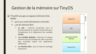 Gestion de la mémoire surTinyOS
 TinyOS occupe un espace mémoire très
faible:
 300 à 400 octets (distribution minimale)
 4 Ko de mémoire libre :
 La pile : mémoire temporaire pour le
fonctionnement du système notamment pour
l’empilement et le dépilement des variables
locales.
 Les variables globales : réservent un espace
mémoire pour le stockage de valeurs pouvant
être accessible depuis des applications
différentes.
 La mémoire libre : pour le reste du stockage
temporaire.
 
