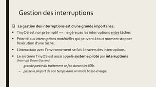 Gestion des interruptions
 La gestion des interruptions est d'une grande importance.
 TinyOS est non préemptif == ne gère pas les interruptions entre tâches
 Priorité aux interruptions matérielles qui peuvent à tout moment stopper
l’exécution d’une tâche.
 L'interaction avec l'environnement se fait à travers des interruptions.
 Le systèmeTinyOS est aussi appelé système piloté par interruptions
(Interrupt Driven System)
– grande partie du traitement se fait durant les ISRs
– passe la plupart de son temps dans un mode basse-énergie.
 