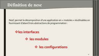 Définition de nesc
16
NesC permet la décomposition d’une application en « modules » réutilisables en
fournissant d’abord trois abstractions de programmation :
les interfaces
 les modules
 les configurations
 