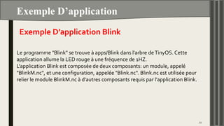 Exemple D’application
22
Exemple D’application Blink
Le programme "Blink" se trouve à apps/Blink dans l'arbre deTinyOS. Cette
application allume la LED rouge à une fréquence de 1HZ.
L'application Blink est composée de deux composants: un module, appelé
"BlinkM.nc", et une configuration, appelée "Blink.nc". Blink.nc est utilisée pour
relier le module BlinkM.nc à d'autres composants requis par l'application Blink.
 