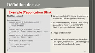 Définition de nesc
24
Exemple D’application Blink
 La commande init() initialise simplement le
composant Leds en appelant Leds.init()
 La commande start() invoqueTimer.start()
pour créer leTimer répétitif (REPEAT
TIMER) qui expire à chaque 1000 ms
 stop() arrête leTimer
 A chaque fois que l'événementTimer.fired()
est signalé, la commande Leds.redToggle()
permet d'allumer la diode rouge
 