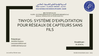 TINYOS: SYSTÈME D’EXPLOITATION
POUR RÉSEAUX DE CAPTEURS SANS
FILS
Présenté par :
SAKIRDA Wijdane
HASSANI IDRISSI Adil
ZARBOUBI Mohamed
Encadré par :
M.JENKAL
MASTER SPÉCIALISÉ
FILIÈRE : SYSTÈMES EMBARQUÉS ET INGÉNIERIE BIOMÉDICALE
MODULE :RÉSEAUX DE CAPTEURSSANS FILS
Année Universitaire 2020 – 2021
Le Lundi 01 Février 2021
 