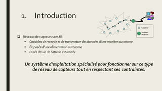 1. Introduction
 Réseaux de capteurs sans fil :
 Capables de recevoir et de transmettre des données d'une manière autonome
 Disposés d’une alimentation autonome
 Durée de vie de batterie est limitée
Un système d’exploitation spécialisé pour fonctionner sur ce type
de réseau de capteurs tout en respectant ses contraintes.
 