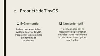  Évènementiel
Le fonctionnement d’un
système basé surTinyOS
s’appuie sur la gestion des
évènements se
produisant.
 Non préemptif
TinyOS ne gère pas ce
mécanisme de préemption
entre les tâches mais donne
la priorité aux interruptions
matérielles.
2. Propriété deTinyOS
 