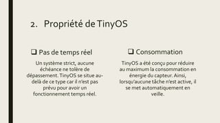  Pas de temps réel
Un système strict, aucune
échéance ne tolère de
dépassement.TinyOS se situe au-
delà de ce type car il n’est pas
prévu pour avoir un
fonctionnement temps réel.
 Consommation
TinyOS a été conçu pour réduire
au maximum la consommation en
énergie du capteur. Ainsi,
lorsqu’aucune tâche n’est active, il
se met automatiquement en
veille.
2. Propriété deTinyOS
 