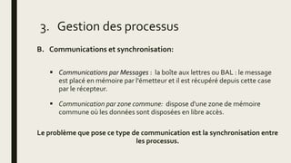 B. Communications et synchronisation:
 Communications par Messages : la boîte aux lettres ou BAL : le message
est placé en mémoire par l'émetteur et il est récupéré depuis cette case
par le récepteur.
 Communication par zone commune: dispose d'une zone de mémoire
commune où les données sont disposées en libre accès.
Le problème que pose ce type de communication est la synchronisation entre
les processus.
3. Gestion des processus
 