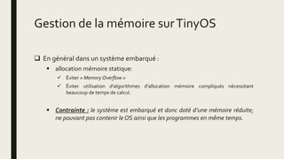 Gestion de la mémoire surTinyOS
 En général dans un système embarqué :
 allocation mémoire statique:
 Éviter « Memory Overflow »
 Éviter utilisation d’algorithmes d'allocation mémoire compliqués nécessitant
beaucoup de temps de calcul.
 Contrainte : le système est embarqué et donc doté d’une mémoire réduite;
ne pouvant pas contenir le OS ainsi que les programmes en même temps.
 