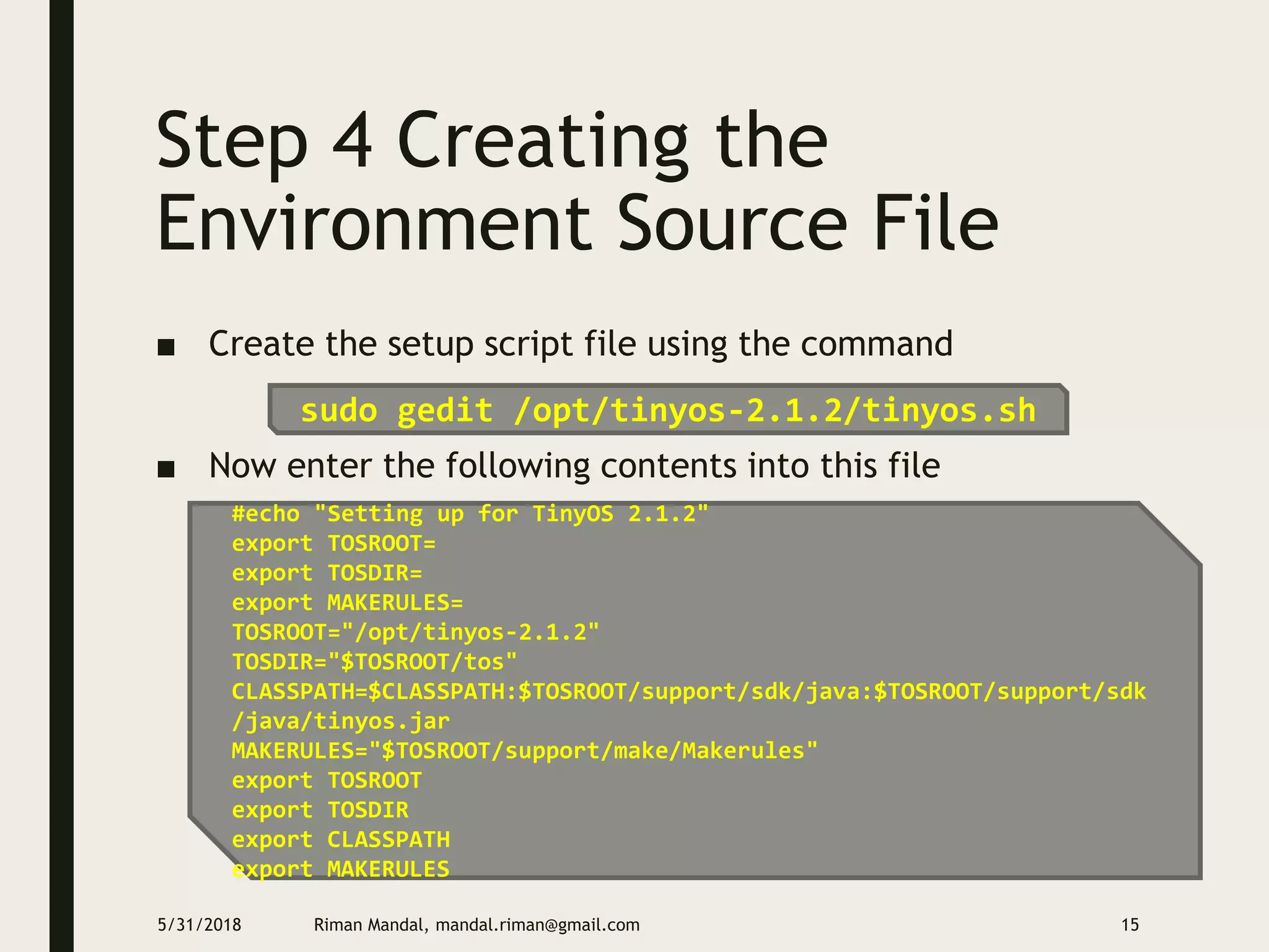 Step 4 Creating the
Environment Source File
■ Create the setup script file using the command
■ Now enter the following contents into this file
5/31/2018 Riman Mandal, mandal.riman@gmail.com 15
sudo gedit /opt/tinyos-2.1.2/tinyos.sh
#echo "Setting up for TinyOS 2.1.2"
export TOSROOT=
export TOSDIR=
export MAKERULES=
TOSROOT="/opt/tinyos-2.1.2"
TOSDIR="$TOSROOT/tos"
CLASSPATH=$CLASSPATH:$TOSROOT/support/sdk/java:$TOSROOT/support/sdk
/java/tinyos.jar
MAKERULES="$TOSROOT/support/make/Makerules"
export TOSROOT
export TOSDIR
export CLASSPATH
export MAKERULES
 