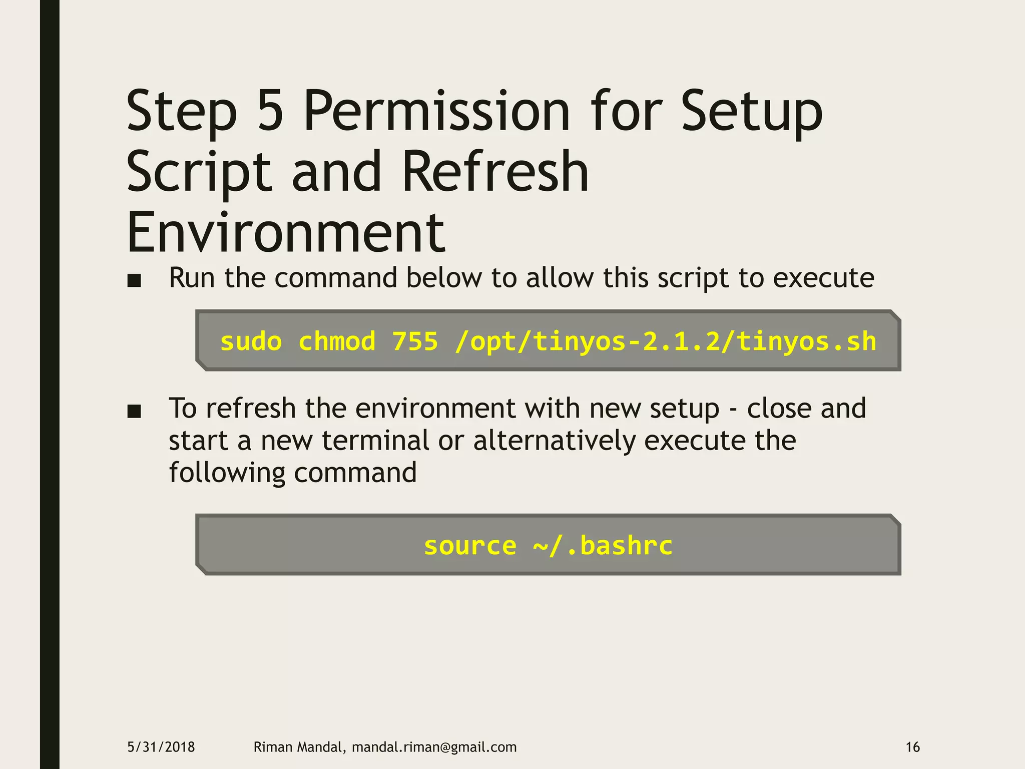Step 5 Permission for Setup
Script and Refresh
Environment
■ Run the command below to allow this script to execute
■ To refresh the environment with new setup - close and
start a new terminal or alternatively execute the
following command
5/31/2018 Riman Mandal, mandal.riman@gmail.com 16
sudo chmod 755 /opt/tinyos-2.1.2/tinyos.sh
source ~/.bashrc
 