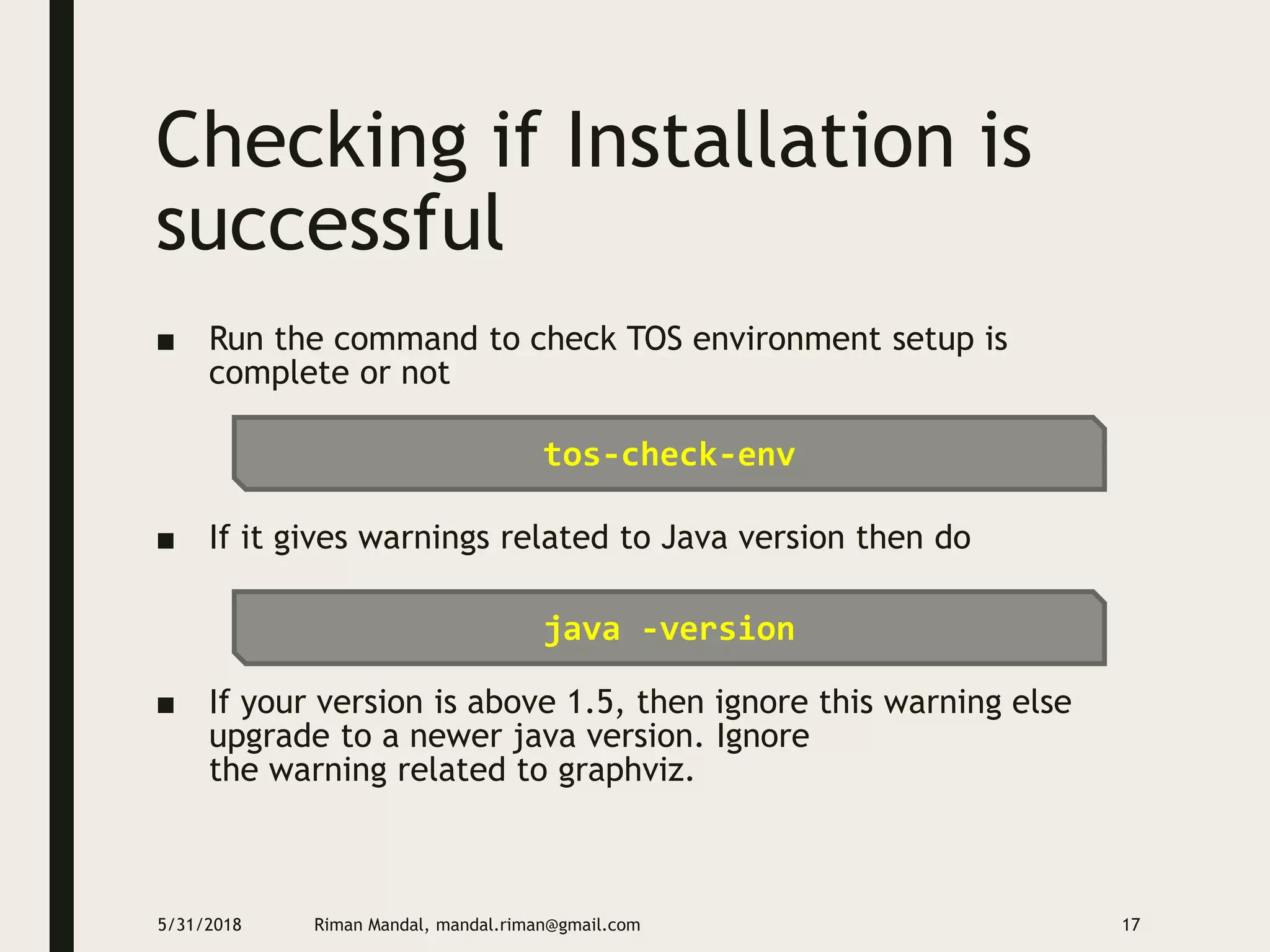 Checking if Installation is
successful
■ Run the command to check TOS environment setup is
complete or not
■ If it gives warnings related to Java version then do
■ If your version is above 1.5, then ignore this warning else
upgrade to a newer java version. Ignore
the warning related to graphviz.
5/31/2018 Riman Mandal, mandal.riman@gmail.com 17
tos-check-env
java -version
 