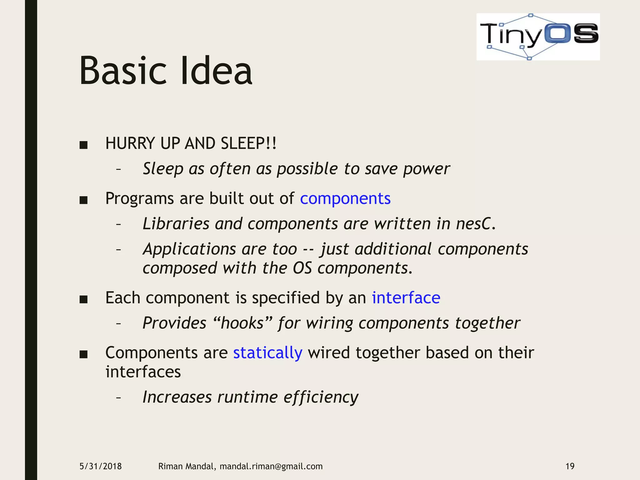 Basic Idea
■ HURRY UP AND SLEEP!!
– Sleep as often as possible to save power
■ Programs are built out of components
– Libraries and components are written in nesC.
– Applications are too -- just additional components
composed with the OS components.
■ Each component is specified by an interface
– Provides “hooks” for wiring components together
■ Components are statically wired together based on their
interfaces
– Increases runtime efficiency
5/31/2018 Riman Mandal, mandal.riman@gmail.com 19
 