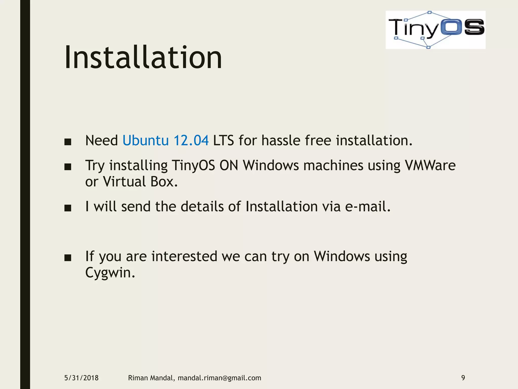 Installation
■ Need Ubuntu 12.04 LTS for hassle free installation.
■ Try installing TinyOS ON Windows machines using VMWare
or Virtual Box.
■ I will send the details of Installation via e-mail.
■ If you are interested we can try on Windows using
Cygwin.
5/31/2018 Riman Mandal, mandal.riman@gmail.com 9
 