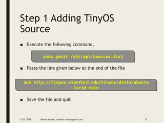 Step 1 Adding TinyOS
Source
■ Execute the following command,
■ Paste the line given below at the end of the file
■ Save the file and quit
5/31/2018 Riman Mandal, mandal.riman@gmail.com 12
sudo gedit /etc/apt/sources.list
deb http://tinyos.stanford.edu/tinyos/dists/ubuntu
lucid main
 